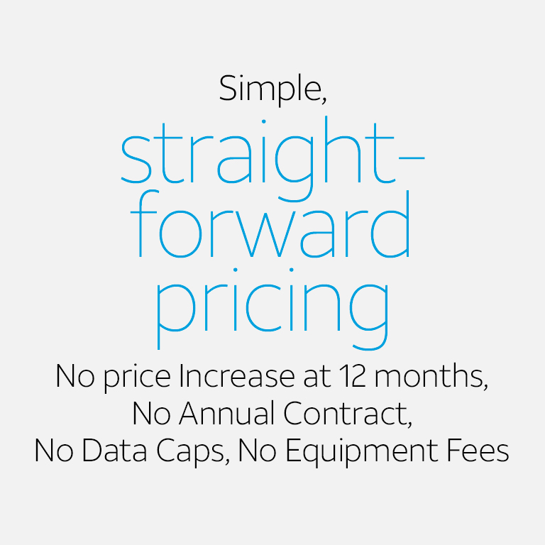 Simple, straight-forward pricing No price Increase at 12 months, No Annual Contract, No Data Caps, No Equipment Fees