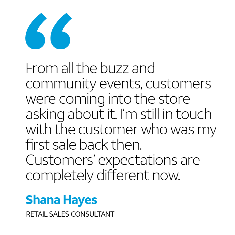 “From all the buzz and community events, customers were coming into the store asking about it. I’m still in touch with the customer who was my first sale back then. Customers’ expectations are completely different now.” -Shana Hayes, Retail Sales Consultant