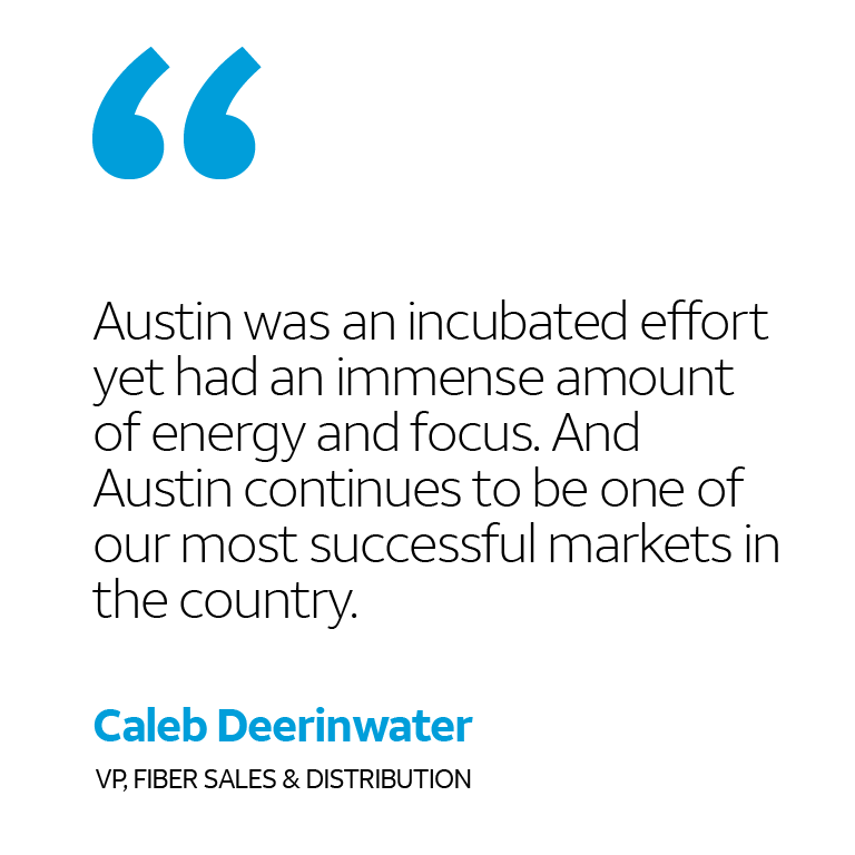 “Austin was an incubated effort yet had an immense amount of energy and focus. And Austin continues to be one of our most successful markets in the country.” -Caleb Deerinwater, VP, Fiber Sales & Distribution