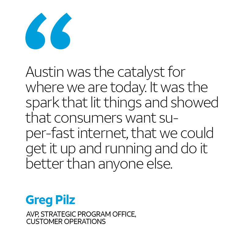 “Austin was the catalyst for where we are today. It was the spark that lit things and showed that customers want su-per-fast internet, that we could get it up and running and do it better than anyone else.” -Greg Pilz, AVP, Strategic Program Office, Customer Operations
