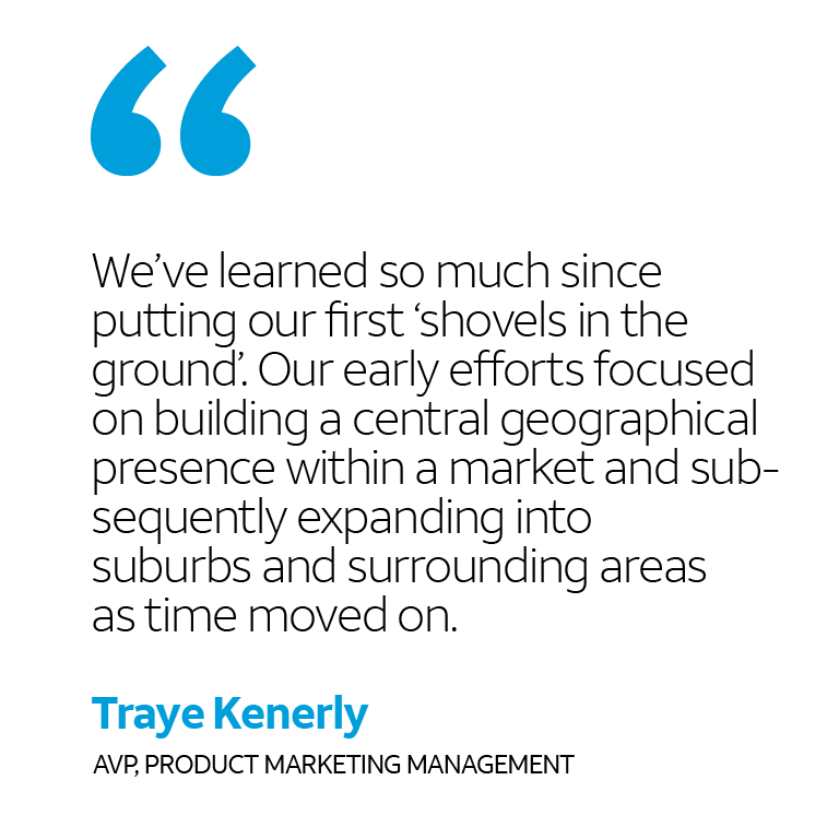“We’ve learned so much since putting our first ‘shovels in the ground’. Our early efforts focused on building a central geographical presence within a market and subsequently expanding into suburbs and surrounding areas as time moved on.” -Traye Kenerly, AVP Product Market Management