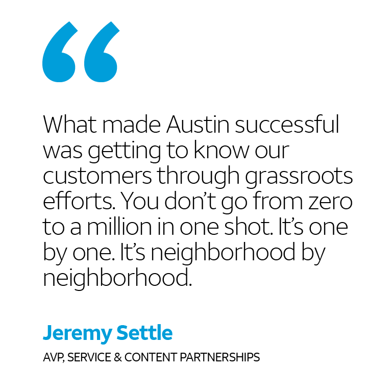“What made Austin successful was getting to know our customers through grassroots efforts. You don’t go from zero to a million in one shot. It’s one by one. It’s neighborhood by neighborhood.” -Jeremy Settle, AVP, Service & Content Partnerships